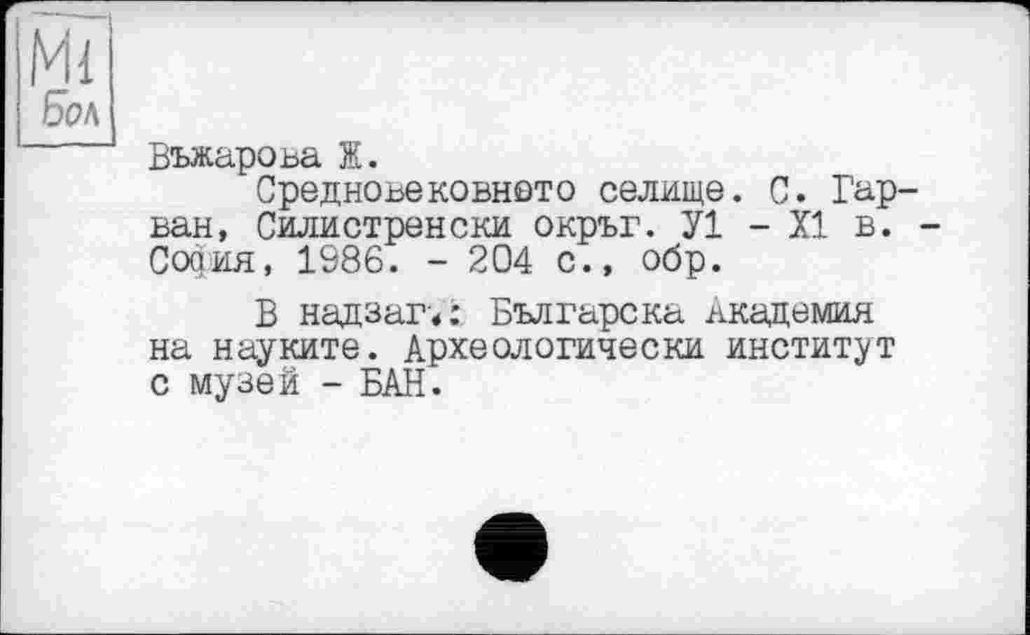 ﻿Ml
Бол
Въжарова Ж.
Средновековното селище. 0. Гар-ван, Силистренски окръг. У1 - XI в. -София, 1986. - 204 с., обр.
В надзаги Българска вкадемия на науките. Археологически институт с музей - БАН.